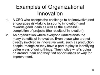 Examples of Organizational Innovation A CEO who accepts the challenge to be innovative and encourages risk-taking (a spur to innovation) and rewards good ideas as well as the successful completion of projects (the results of innovation) An organization where everyone understands the many benefits of innovation. Even those who are not  directly involved in innovative work, such as production people, recognize they have a part to play in identifying better ways of doing things. They notice what’s going on around them and they find opportunities or way for improvement. 
