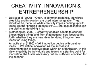 CREATIVITY, INNOVATION & ENTREPRENEURSHIP Davila et al (2006) - "Often, in common parlance, the words creativity and innovation are used interchangeably. They shouldn't be, because while creativity implies coming up with ideas, it's the "bringing ideas to life“……that makes innovation the distinct undertaking it is.“ (Lotherington, 2003) - Creativity enables people to connect unconnected things and from that meeting, new ideas spring forth, whether they are new ideas for doing things or new ideas for using things.  Amabile et al (1996) – “All innovation begins with creative ideas…..We define innovation as the successful implementation of creative ideas within an organization. In this view, creativity by individuals and teams is a starting point for innovation; the first is necessary but not sufficient condition for the second"  