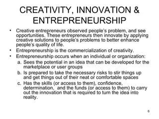 CREATIVITY, INNOVATION & ENTREPRENEURSHIP Creative entrepreneurs observed people’s problem, and see opportunities. These entrepreneurs then innovate by applying creative solutions to people’s problems to better enhance people’s quality of life. Entrepreneurship is the commercialization of creativity. Entrepreneurship occurs when an individual or organization: Sees the potential in an idea that can be developed for the marketplace or user groups Is prepared to take the necessary risks to stir things up and get things out of their neat or comfortable spaces Has the skills (or access to them), confidence, determination,  and the funds (or access to them) to carry out the innovation that is required to turn the idea into reality. 