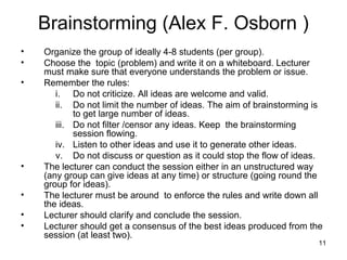 Brainstorming (Alex F. Osborn )
•   Organize the group of ideally 4-8 students (per group).
•   Choose the topic (problem) and write it on a whiteboard. Lecturer
    must make sure that everyone understands the problem or issue.
•   Remember the rules:
       i. Do not criticize. All ideas are welcome and valid.
       ii. Do not limit the number of ideas. The aim of brainstorming is
            to get large number of ideas.
       iii. Do not filter /censor any ideas. Keep the brainstorming
            session flowing.
       iv. Listen to other ideas and use it to generate other ideas.
       v. Do not discuss or question as it could stop the flow of ideas.
•   The lecturer can conduct the session either in an unstructured way
    (any group can give ideas at any time) or structure (going round the
    group for ideas).
•   The lecturer must be around to enforce the rules and write down all
    the ideas.
•   Lecturer should clarify and conclude the session.
•   Lecturer should get a consensus of the best ideas produced from the
    session (at least two).
                                                                       11
 