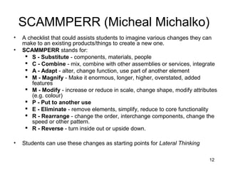 SCAMMPERR (Micheal Michalko)
•   A checklist that could assists students to imagine various changes they can
    make to an existing products/things to create a new one.
•   SCAMMPERR stands for:
      S - Substitute - components, materials, people
      C - Combine - mix, combine with other assemblies or services, integrate
      A - Adapt - alter, change function, use part of another element
      M - Magnify - Make it enormous, longer, higher, overstated, added
        features
      M - Modify - increase or reduce in scale, change shape, modify attributes
        (e.g. colour)
      P - Put to another use
      E - Eliminate - remove elements, simplify, reduce to core functionality
      R - Rearrange - change the order, interchange components, change the
        speed or other pattern.
      R - Reverse - turn inside out or upside down.

•   Students can use these changes as starting points for Lateral Thinking

                                                                             12
 