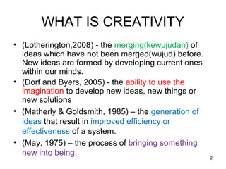WHAT IS CREATIVITY
• (Lotherington,2008) - the merging(kewujudan) of
  ideas which have not been merged(wujud) before.
  New ideas are formed by developing current ones
  within our minds.
• (Dorf and Byers, 2005) - the ability to use the
  imagination to develop new ideas, new things or
  new solutions
• (Matherly & Goldsmith, 1985) – the generation of
  ideas that result in improved efficiency or
  effectiveness of a system.
• (May, 1975) – the process of bringing something
  new into being.
                                                     2
 