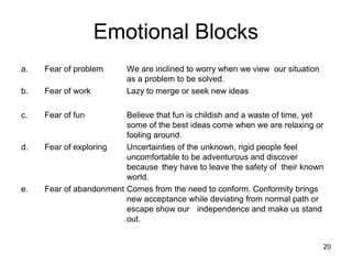 Emotional Blocks
a.   Fear of problem      We are inclined to worry when we view our situation
                          as a problem to be solved.
b.   Fear of work         Lazy to merge or seek new ideas

c.   Fear of fun         Believe that fun is childish and a waste of time, yet
                         some of the best ideas come when we are relaxing or
                         fooling around.
d.   Fear of exploring   Uncertainties of the unknown, rigid people feel
                         uncomfortable to be adventurous and discover
                         because they have to leave the safety of their known
                         world.
e.   Fear of abandonment Comes from the need to conform. Conformity brings
                         new acceptance while deviating from normal path or
                         escape show our independence and make us stand
                         out.


                                                                                20
 