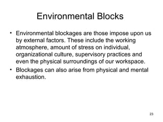 Environmental Blocks
• Environmental blockages are those impose upon us
  by external factors. These include the working
  atmosphere, amount of stress on individual,
  organizational culture, supervisory practices and
  even the physical surroundings of our workspace.
• Blockages can also arise from physical and mental
  exhaustion.




                                                  23
 