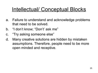 Intellectual/ Conceptual Blocks
a.   Failure to understand and acknowledge problems
     that need to be solved.
b.   “I don’t know; “Don’t’ ask me”
c.   “Try asking someone else”
d.   Many creative solutions are hidden by mistaken
     assumptions. Therefore, people need to be more
     open minded and receptive.




                                                  25
 