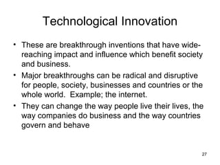 Technological Innovation
• These are breakthrough inventions that have wide-
  reaching impact and influence which benefit society
  and business.
• Major breakthroughs can be radical and disruptive
  for people, society, businesses and countries or the
  whole world. Example; the internet.
• They can change the way people live their lives, the
  way companies do business and the way countries
  govern and behave


                                                     27
 