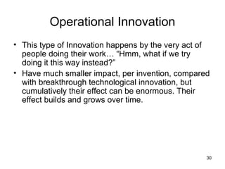 Operational Innovation
• This type of Innovation happens by the very act of
  people doing their work… “Hmm, what if we try
  doing it this way instead?”
• Have much smaller impact, per invention, compared
  with breakthrough technological innovation, but
  cumulatively their effect can be enormous. Their
  effect builds and grows over time.




                                                   30
 