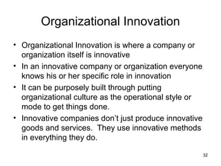 Organizational Innovation
• Organizational Innovation is where a company or
  organization itself is innovative
• In an innovative company or organization everyone
  knows his or her specific role in innovation
• It can be purposely built through putting
  organizational culture as the operational style or
  mode to get things done.
• Innovative companies don’t just produce innovative
  goods and services. They use innovative methods
  in everything they do.

                                                       32
 