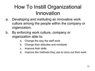 How To Instill Organizational
              Innovation
a.   Developing and instituting an innovative work
     culture among the people within the company or
     organization.
b.   By enforcing work culture, company or
     organization able to:
         a.   Change the way the staff work
         b.   Change their attitudes and mindsets
         c.   Improve their skills
         d.   Improve the methods they use to carry out their work




                                                                     33
 