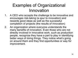 Examples of Organizational
              Innovation
1.   A CEO who accepts the challenge to be innovative and
     encourages risk-taking (a spur to innovation) and
     rewards good ideas as well as the successful
     completion of projects (the results of innovation)
2.   An organization where everyone understands the
     many benefits of innovation. Even those who are not
     directly involved in innovative work, such as production
     people, recognize they have a part to play in identifying
     better ways of doing things. They notice what’s going
     on around them and they find opportunities or way for
     improvement.


                                                            34
 