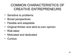 COMMON CHARACTERISTICS OF
       CREATIVE ENTREPRENEURS
•   Sensitive to problems
•   Broad perspectives
•   Flexible and adaptable
•   Original thinker and stick-to-own opinion
•   Risk-taker
•   Motivated and dedicated
•   Curious



                                                36
 
