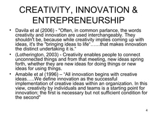 CREATIVITY, INNOVATION &
      ENTREPRENEURSHIP
• Davila et al (2006) - "Often, in common parlance, the words
  creativity and innovation are used interchangeably. They
  shouldn't be, because while creativity implies coming up with
  ideas, it's the "bringing ideas to life“……that makes innovation
  the distinct undertaking it is.“
• (Lotherington, 2003) - Creativity enables people to connect
  unconnected things and from that meeting, new ideas spring
  forth, whether they are new ideas for doing things or new
  ideas for using things.
• Amabile et al (1996) – “All innovation begins with creative
  ideas…..We define innovation as the successful
  implementation of creative ideas within an organization. In this
  view, creativity by individuals and teams is a starting point for
  innovation; the first is necessary but not sufficient condition for
  the second"

                                                                    4
 