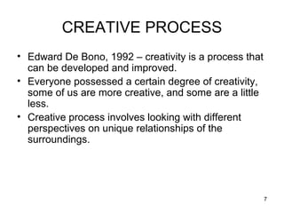 CREATIVE PROCESS
• Edward De Bono, 1992 – creativity is a process that
  can be developed and improved.
• Everyone possessed a certain degree of creativity,
  some of us are more creative, and some are a little
  less.
• Creative process involves looking with different
  perspectives on unique relationships of the
  surroundings.




                                                        7
 