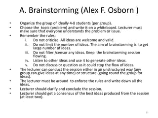 A. Brainstorming (Alex F. Osborn )
• Organize the group of ideally 4-8 students (per group).
• Choose the topic (problem) and write it on a whiteboard. Lecturer must
make sure that everyone understands the problem or issue.
• Remember the rules:
i. Do not criticize. All ideas are welcome and valid.
ii. Do not limit the number of ideas. The aim of brainstorming is to get
large number of ideas.
iii. Do not filter /censor any ideas. Keep the brainstorming session
flowing.
iv. Listen to other ideas and use it to generate other ideas.
v. Do not discuss or question as it could stop the flow of ideas.
• The lecturer can conduct the session either in an unstructured way (any
group can give ideas at any time) or structure (going round the group for
ideas).
• The lecturer must be around to enforce the rules and write down all the
ideas.
• Lecturer should clarify and conclude the session.
• Lecturer should get a consensus of the best ideas produced from the session
(at least two).
11
 