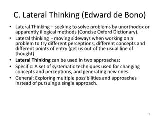 C. Lateral Thinking (Edward de Bono)
• Lateral Thinking – seeking to solve problems by unorthodox or
apparently illogical methods (Concise Oxford Dictionary).
• Lateral thinking - moving sideways when working on a
problem to try different perceptions, different concepts and
different points of entry (get us out of the usual line of
thought).
• Lateral Thinking can be used in two approaches:
• Specific: A set of systematic techniques used for changing
concepts and perceptions, and generating new ones.
• General: Exploring multiple possibilities and approaches
instead of pursuing a single approach.
13
 