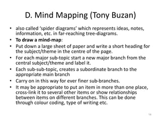 D. Mind Mapping (Tony Buzan)
• also called ‘spider diagrams’ which represents ideas, notes,
information, etc. in far-reaching tree-diagrams.
• To draw a mind-map:
• Put down a large sheet of paper and write a short heading for
the subject/theme in the centre of the page.
• For each major sub-topic start a new major branch from the
central subject/theme and label it.
• Each sub-sub-topic, creates a subordinate branch to the
appropriate main branch
• Carry on in this way for ever finer sub-branches.
• It may be appropriate to put an item in more than one place,
cross-link it to several other items or show relationships
between items on different branches. This can be done
through colour coding, type of writing etc.
14
 