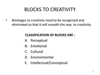 BLOCKS TO CREATIVITY
• Blockages to creativity need to be recognized and
eliminated so that it will smooth the way to creativity.
CLASSIFICATION OF BLOCKS ARE :
A. Perceptual
B. Emotional
C. Cultural
D. Environmental
E. Intellectual/Conceptual
17
 