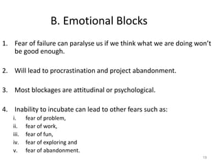 19
B. Emotional Blocks
1. Fear of failure can paralyse us if we think what we are doing won’t
be good enough.
2. Will lead to procrastination and project abandonment.
3. Most blockages are attitudinal or psychological.
4. Inability to incubate can lead to other fears such as:
i. fear of problem,
ii. fear of work,
iii. fear of fun,
iv. fear of exploring and
v. fear of abandonment.
 
