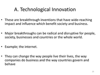 25
A. Technological Innovation
• These are breakthrough inventions that have wide-reaching
impact and influence which benefit society and business.
• Major breakthroughs can be radical and disruptive for people,
society, businesses and countries or the whole world.
• Example; the internet.
• They can change the way people live their lives, the way
companies do business and the way countries govern and
behave
 