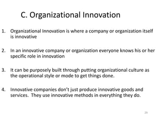29
C. Organizational Innovation
1. Organizational Innovation is where a company or organization itself
is innovative
2. In an innovative company or organization everyone knows his or her
specific role in innovation
3. It can be purposely built through putting organizational culture as
the operational style or mode to get things done.
4. Innovative companies don’t just produce innovative goods and
services. They use innovative methods in everything they do.
 