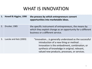 WHAT IS INNOVATION
3
1. Howell & Higgins, 1990 the process by which entrepreneurs convert
opportunities into marketable ideas.
2. Drucker, 1985 the specific instrument of entrepreneurs, the means by
which they exploit change as an opportunity for a different
business or a different service.
3. Luecke and Katz (2003) "Innovation….is generally understood as the successful
introduction of a new thing or method . . .
Innovation is the embodiment, combination, or
synthesis of knowledge in original, relevant,
valued new products, processes, or services.
 