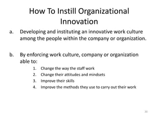 How To Instill Organizational
Innovation
a. Developing and instituting an innovative work culture
among the people within the company or organization.
b. By enforcing work culture, company or organization
able to:
1. Change the way the staff work
2. Change their attitudes and mindsets
3. Improve their skills
4. Improve the methods they use to carry out their work
30
 