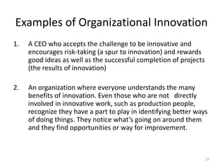 Examples of Organizational Innovation
1. A CEO who accepts the challenge to be innovative and
encourages risk-taking (a spur to innovation) and rewards
good ideas as well as the successful completion of projects
(the results of innovation)
2. An organization where everyone understands the many
benefits of innovation. Even those who are not directly
involved in innovative work, such as production people,
recognize they have a part to play in identifying better ways
of doing things. They notice what’s going on around them
and they find opportunities or way for improvement.
31
 
