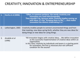 CREATIVITY, INNOVATION & ENTREPRENEURSHIP
4
1. Davila et al (2006) "Often, in common parlance, the words creativity and
innovation are used interchangeably.
They shouldn't be, because while creativity implies coming up
with ideas, it's the "bringing ideas to life“……that makes
innovation the distinct undertaking it is.“
2. Lotherington, 2003 Creativity enables people to connect unconnected things and from
that meeting, new ideas spring forth, whether they are new ideas for
doing things or new ideas for using things.
3. Amabile et al
(1996)
“All innovation begins with creative ideas…..We define innovation
as the successful implementation of creative ideas within an
organization.
In this view, creativity by individuals and teams is a starting point
for innovation; the first is necessary but not sufficient
condition for the second"
 