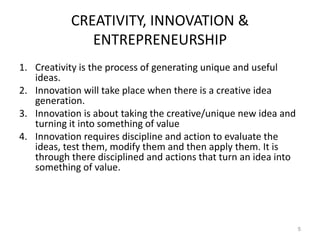 CREATIVITY, INNOVATION &
ENTREPRENEURSHIP
1. Creativity is the process of generating unique and useful
ideas.
2. Innovation will take place when there is a creative idea
generation.
3. Innovation is about taking the creative/unique new idea and
turning it into something of value
4. Innovation requires discipline and action to evaluate the
ideas, test them, modify them and then apply them. It is
through there disciplined and actions that turn an idea into
something of value.
5
 
