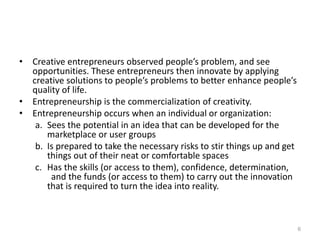 • Creative entrepreneurs observed people’s problem, and see
opportunities. These entrepreneurs then innovate by applying
creative solutions to people’s problems to better enhance people’s
quality of life.
• Entrepreneurship is the commercialization of creativity.
• Entrepreneurship occurs when an individual or organization:
a. Sees the potential in an idea that can be developed for the
marketplace or user groups
b. Is prepared to take the necessary risks to stir things up and get
things out of their neat or comfortable spaces
c. Has the skills (or access to them), confidence, determination,
and the funds (or access to them) to carry out the innovation
that is required to turn the idea into reality.
6
 