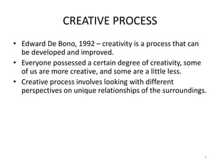 CREATIVE PROCESS
• Edward De Bono, 1992 – creativity is a process that can
be developed and improved.
• Everyone possessed a certain degree of creativity, some
of us are more creative, and some are a little less.
• Creative process involves looking with different
perspectives on unique relationships of the surroundings.
7
 