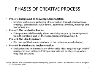 PHASES OF CREATIVE PROCESS
• Phase 1: Background or Knowledge Accumulation
• Involves seeking and gathering of information through observations,
readings, conversations with others, attending seminars, meetings and
workshops, etc.
• Phase 2: The Incubation Process
• Entrepreneurs deliberately allows creativity to spur by breaking-away
from the problem and let the subconscious mind work on it.
• Phase 3: The Idea Experience
• Discovery of the idea or solutions to the problems (eureka factor).
• Phase 4: Evaluation and Implementation
• Evaluation and implementation of workable ideas requires high level of
persistency and patience. Entrepreneurs do not easily give-up when
they face obstacles.
Source: Adopted from Entrepreneurship A Contemporary Approach, Donald F. Kuratko and Richard M. Hodgetts,
5th Ed. Harcourt, 2001
8
 
