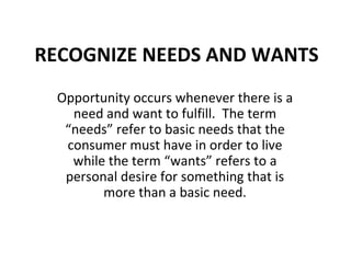 RECOGNIZE NEEDS AND WANTS Opportunity occurs whenever there is a need and want to fulfill.  The term “needs” refer to basic needs that the consumer must have in order to live while the term “wants” refers to a personal desire for something that is more than a basic need. 