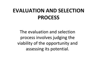 EVALUATION AND SELECTION PROCESS The evaluation and selection process involves judging the viability of the opportunity and assessing its potential. 