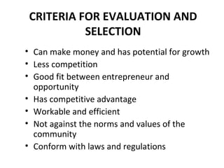 CRITERIA FOR EVALUATION AND SELECTION Can make money and has potential for growth Less competition Good fit between entrepreneur and opportunity Has competitive advantage Workable and efficient  Not against the norms and values of the community Conform with laws and regulations 