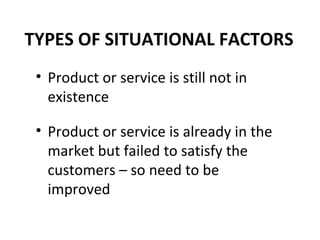 TYPES OF SITUATIONAL FACTORS Product or service is still not in existence Product or service is already in the market but failed to satisfy the customers – so need to be improved 