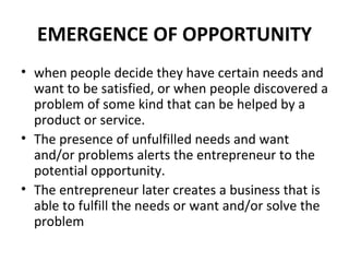 EMERGENCE OF OPPORTUNITY when people decide they have certain needs and want to be satisfied, or when people discovered a problem of some kind that can be helped by a product or service. The presence of unfulfilled needs and want and/or problems alerts the entrepreneur to the potential opportunity. The entrepreneur later creates a business that is able to fulfill the needs or want and/or solve the problem 