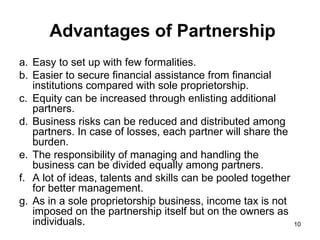 Advantages of Partnership Easy to set up with few formalities. Easier to secure financial assistance from financial institutions compared with sole proprietorship. Equity can be increased through enlisting additional partners. Business risks can be reduced and distributed among partners. In case of losses, each partner will share the burden.  The responsibility of managing and handling the business can be divided equally among partners. A lot of ideas, talents and skills can be pooled together for better management. As in a sole proprietorship business, income tax is not imposed on the partnership itself but on the owners as individuals. 