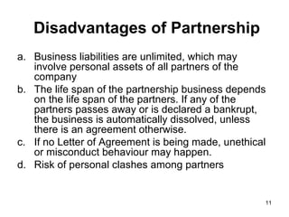 Disadvantages of Partnership Business liabilities are unlimited, which may involve personal assets of all partners of the company The life span of the partnership business depends on the life span of the partners. If any of the partners passes away or is declared a bankrupt, the business is automatically dissolved, unless there is an agreement otherwise. If no Letter of Agreement is being made, unethical or misconduct behaviour may happen. Risk of personal clashes among partners  