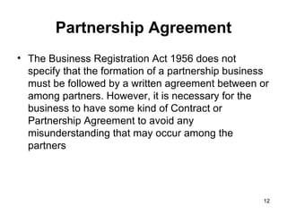 Partnership Agreement The Business Registration Act 1956 does not specify that the formation of a partnership business must be followed by a written agreement between or among partners. However, it is necessary for the business to have some kind of Contract or Partnership Agreement to avoid any misunderstanding that may occur among the partners  