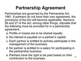 Partnerships are governed by the Partnership Act 1961. If partners do not have their own agreement, the provisions of the Act will become applicable. Sections 26 and 27 of the Act, among other things, stipulate that the following must be provided for in a partnership agreement:. Partnership Agreement Profits or losses are to be shared equally. No interest is payable on a partner’s capital. Each partner is entitled to actively participate in the management of the business. No partner is entitled to a salary for participating in the partnership business. Partners have the right to be paid based on their contribution to the business. 