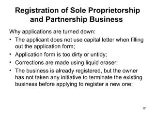 Why applications are turned down: The applicant does not use capital letter when filling out the application form; Application form is too dirty or untidy; Corrections are made using liquid eraser; The business is already registered, but the owner has not taken any initiative to terminate the existing business before applying to register a new one; Registration of Sole Proprietorship and Partnership Business   