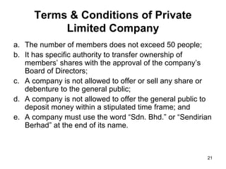 The number of members does not exceed 50 people; It has specific authority to transfer ownership of members’ shares with the approval of the company’s Board of Directors; A company is not allowed to offer or sell any share or debenture to the general public; A company is not allowed to offer the general public to deposit money within a stipulated time frame; and A company must use the word “Sdn. Bhd.” or “Sendirian Berhad” at the end of its name. Terms & Conditions of Private Limited Company 