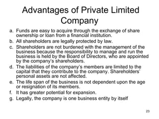 Funds are easy to acquire through the exchange of share ownership or loan from a financial institution. All shareholders are legally protected by law. Shareholders are not burdened with the management of the business because the responsibility to manage and run the business is held by the Board of Directors, who are appointed by the company’s shareholders. The liabilities of the company’s members are limited to the capital that they contribute to the company. Shareholders’ personal assets are not affected. The life span of the business is not dependent upon the age or resignation of its members. It has greater potential for expansion. Legally, the company is one business entity by itself  Advantages of Private Limited Company 