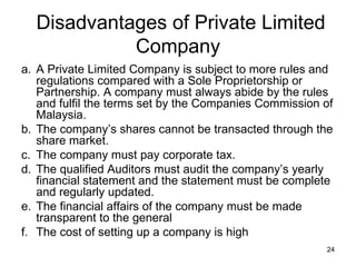 Disadvantages of Private Limited Company A Private Limited Company is subject to more rules and regulations compared with a Sole Proprietorship or Partnership. A company must always abide by the rules and fulfil the terms set by the Companies Commission of Malaysia. The company’s shares cannot be transacted through the share market. The company must pay corporate tax. The qualified Auditors must audit the company’s yearly financial statement and the statement must be complete and regularly updated. The financial affairs of the company must be made transparent to the general The cost of setting up a company is high  