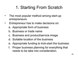 1. Starting From Scratch The most popular method among start-up entrepreneurs  Entrepreneur has to make decisions on: Appropriate form of business Business or trade name Business and product/service image Suitable location of the business Appropriate funding to kick-start the business Proper business planning for everything that  needs to be take into consideration. 