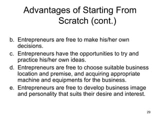 Entrepreneurs are free to make his/her own decisions.  Entrepreneurs have the opportunities to try and practice his/her own ideas. Entrepreneurs are free to choose suitable business location and premise, and acquiring appropriate machine and equipments for the business. Entrepreneurs are free to develop business image and personality that suits their desire and interest.  Advantages of Starting From Scratch (cont.) 