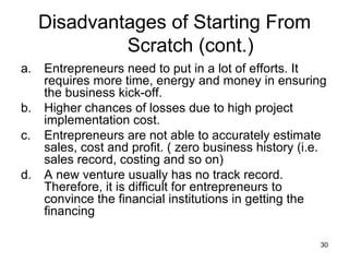 Entrepreneurs need to put in a lot of efforts. It requires more time, energy and money in ensuring the business kick-off.  Higher chances of losses due to high project implementation cost. Entrepreneurs are not able to accurately estimate sales, cost and profit. ( zero business history (i.e. sales record, costing and so on) A new venture usually has no track record. Therefore, it is difficult for entrepreneurs to convince the financial institutions in getting the financing  Disadvantages of Starting From Scratch (cont.) 