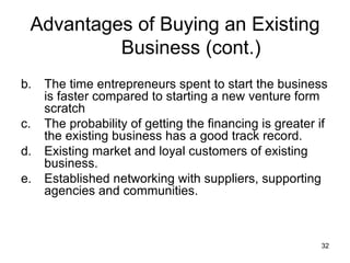 The time entrepreneurs spent to start the business is faster compared to starting a new venture form scratch The probability of getting the financing is greater if the existing business has a good track record. Existing market and loyal customers of existing business. Established networking with suppliers, supporting agencies and communities. Advantages of Buying an Existing Business (cont.) 