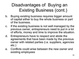 Buying existing business requires bigger amount of capital either to buy the whole business or part of the business. If the existing business is not well managed by the previous owner, entrepreneurs need to put in a lot of efforts, money and time to improve the situation. Entrepreneurs have to respect and abide the agreements that have been made by the previous owner with related parties (i.e. suppliers, agencies etc.) Conflicts could arise between the new owner and existing employees  Disadvantages of  Buying an Existing Business (cont.) 